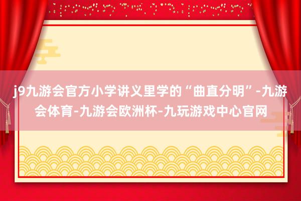 j9九游会官方小学讲义里学的“曲直分明”-九游会体育-九游会欧洲杯-九玩游戏中心官网