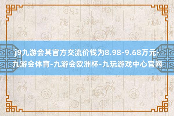 j9九游会其官方交流价钱为8.98-9.68万元-九游会体育-九游会欧洲杯-九玩游戏中心官网