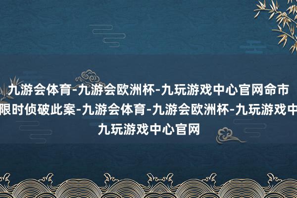 九游会体育-九游会欧洲杯-九玩游戏中心官网命市公安局限时侦破此案-九游会体育-九游会欧洲杯-九玩游戏中心官网