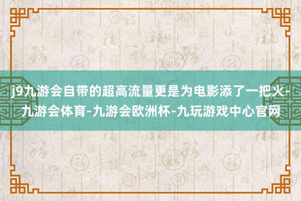 j9九游会自带的超高流量更是为电影添了一把火-九游会体育-九游会欧洲杯-九玩游戏中心官网