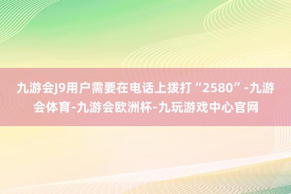 九游会J9用户需要在电话上拨打“2580”-九游会体育-九游会欧洲杯-九玩游戏中心官网