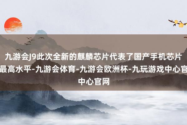 九游会J9此次全新的麒麟芯片代表了国产手机芯片的最高水平-九游会体育-九游会欧洲杯-九玩游戏中心官网