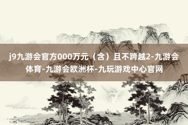 j9九游会官方000万元（含）且不跨越2-九游会体育-九游会欧洲杯-九玩游戏中心官网