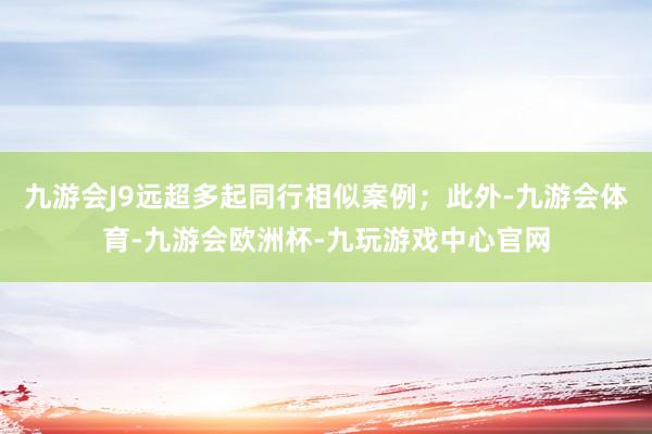 九游会J9远超多起同行相似案例；此外-九游会体育-九游会欧洲杯-九玩游戏中心官网