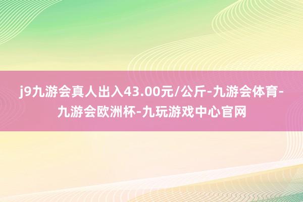 j9九游会真人出入43.00元/公斤-九游会体育-九游会欧洲杯-九玩游戏中心官网