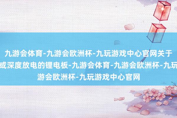 九游会体育-九游会欧洲杯-九玩游戏中心官网关于永劫期未使用或深度放电的锂电板-九游会体育-九游会欧洲杯-九玩游戏中心官网