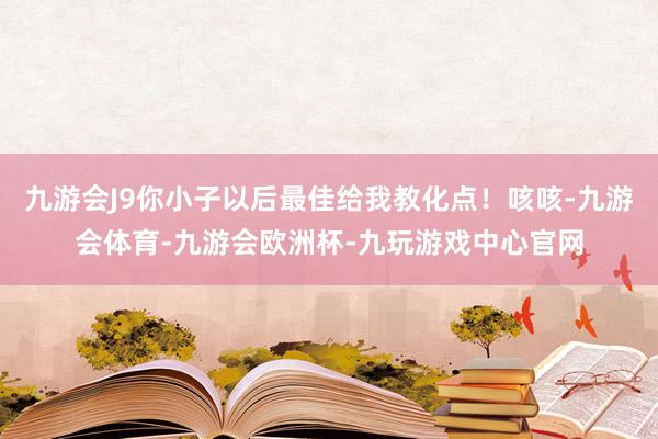 九游会J9你小子以后最佳给我教化点！咳咳-九游会体育-九游会欧洲杯-九玩游戏中心官网