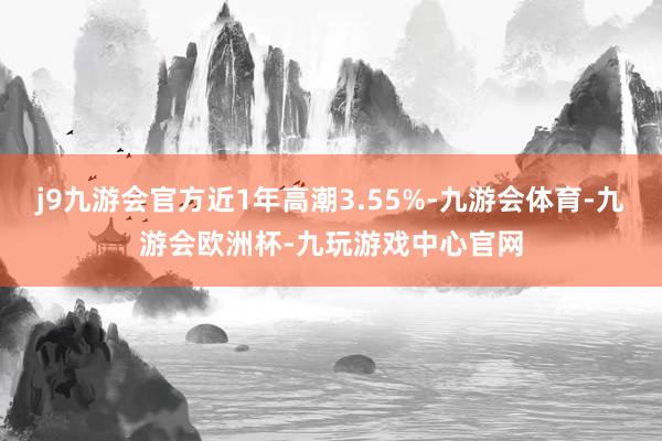 j9九游会官方近1年高潮3.55%-九游会体育-九游会欧洲杯-九玩游戏中心官网