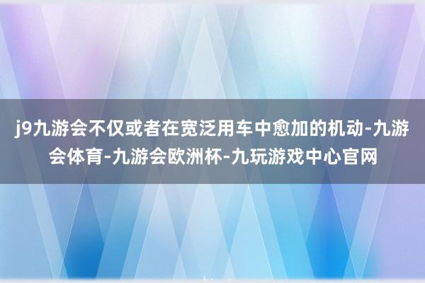 j9九游会不仅或者在宽泛用车中愈加的机动-九游会体育-九游会欧洲杯-九玩游戏中心官网