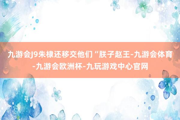 九游会J9朱棣还移交他们“朕子赵王-九游会体育-九游会欧洲杯-九玩游戏中心官网