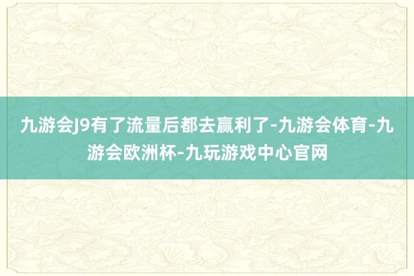 九游会J9有了流量后都去赢利了-九游会体育-九游会欧洲杯-九玩游戏中心官网