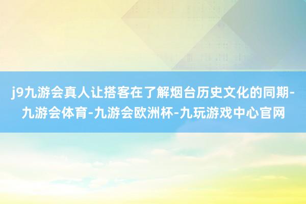 j9九游会真人让搭客在了解烟台历史文化的同期-九游会体育-九游会欧洲杯-九玩游戏中心官网