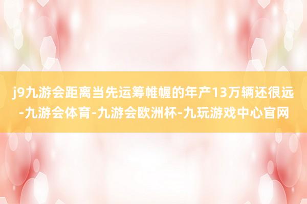 j9九游会距离当先运筹帷幄的年产13万辆还很远-九游会体育-九游会欧洲杯-九玩游戏中心官网