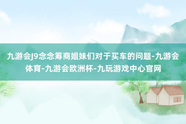 九游会J9念念筹商姐妹们对于买车的问题-九游会体育-九游会欧洲杯-九玩游戏中心官网