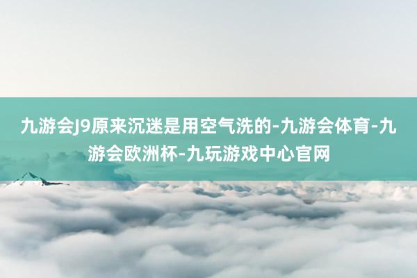 九游会J9原来沉迷是用空气洗的-九游会体育-九游会欧洲杯-九玩游戏中心官网