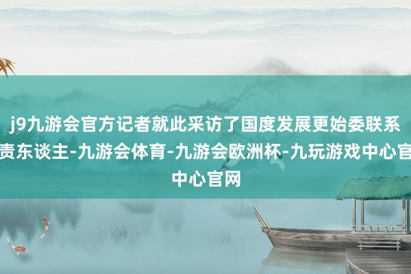 j9九游会官方记者就此采访了国度发展更始委联系负责东谈主-九游会体育-九游会欧洲杯-九玩游戏中心官网