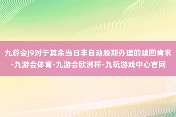 九游会J9对于其余当日非自动脱期办理的赎回肯求-九游会体育-九游会欧洲杯-九玩游戏中心官网