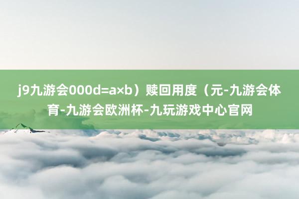 j9九游会000d=a×b）赎回用度（元-九游会体育-九游会欧洲杯-九玩游戏中心官网