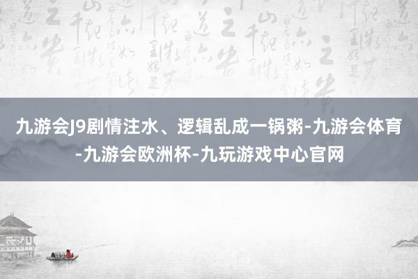 九游会J9剧情注水、逻辑乱成一锅粥-九游会体育-九游会欧洲杯-九玩游戏中心官网