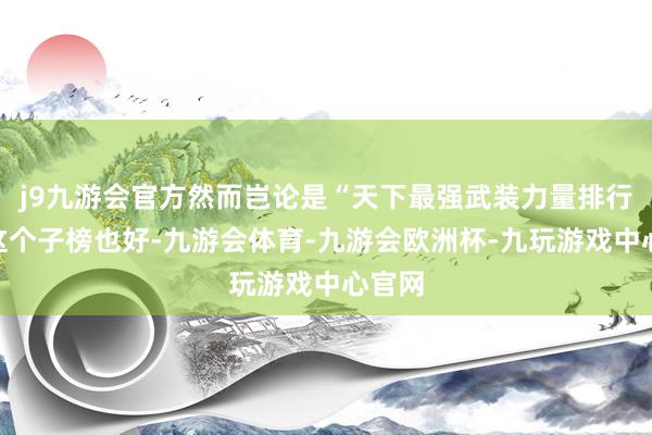 j9九游会官方然而岂论是“天下最强武装力量排行榜”这个子榜也好-九游会体育-九游会欧洲杯-九玩游戏中心官网