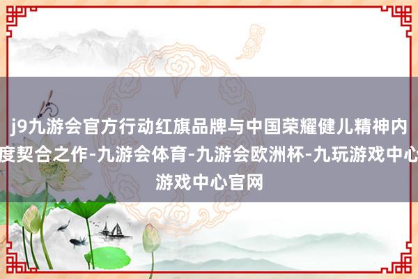 j9九游会官方行动红旗品牌与中国荣耀健儿精神内涵高度契合之作-九游会体育-九游会欧洲杯-九玩游戏中心官网