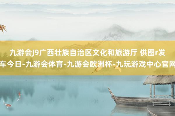 九游会J9广西壮族自治区文化和旅游厅 供图r　　发车今日-九游会体育-九游会欧洲杯-九玩游戏中心官网