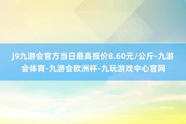 j9九游会官方当日最高报价8.60元/公斤-九游会体育-九游会欧洲杯-九玩游戏中心官网