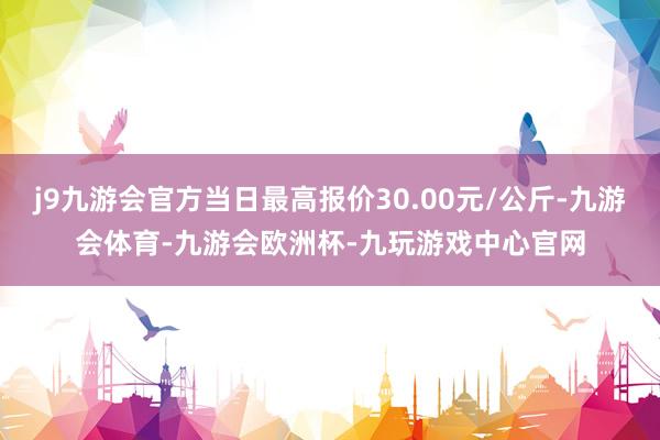 j9九游会官方当日最高报价30.00元/公斤-九游会体育-九游会欧洲杯-九玩游戏中心官网