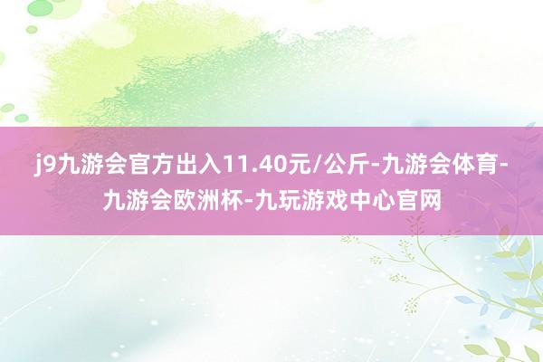 j9九游会官方出入11.40元/公斤-九游会体育-九游会欧洲杯-九玩游戏中心官网