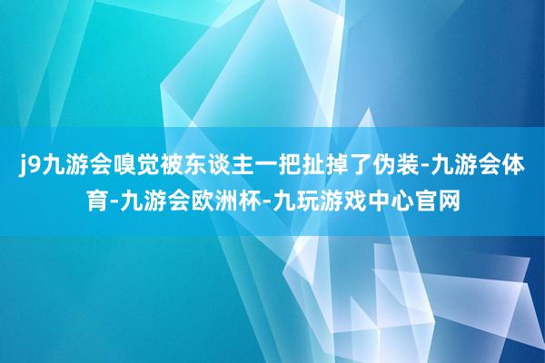 j9九游会嗅觉被东谈主一把扯掉了伪装-九游会体育-九游会欧洲杯-九玩游戏中心官网