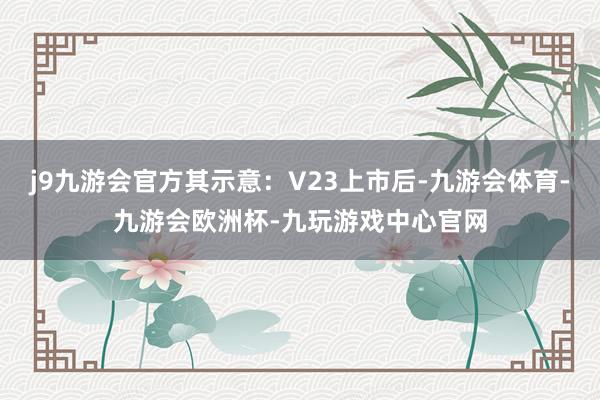 j9九游会官方其示意：V23上市后-九游会体育-九游会欧洲杯-九玩游戏中心官网