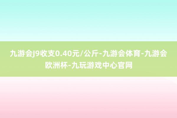 九游会J9收支0.40元/公斤-九游会体育-九游会欧洲杯-九玩游戏中心官网