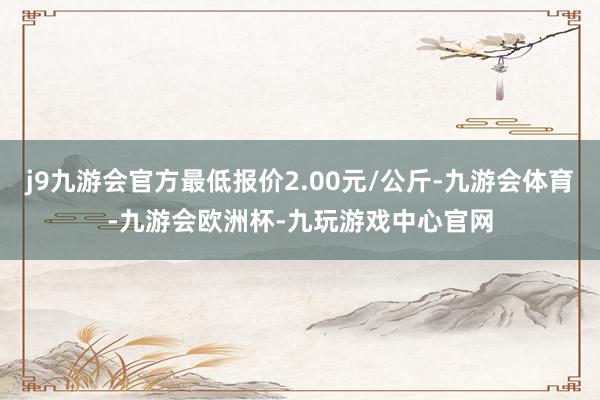 j9九游会官方最低报价2.00元/公斤-九游会体育-九游会欧洲杯-九玩游戏中心官网