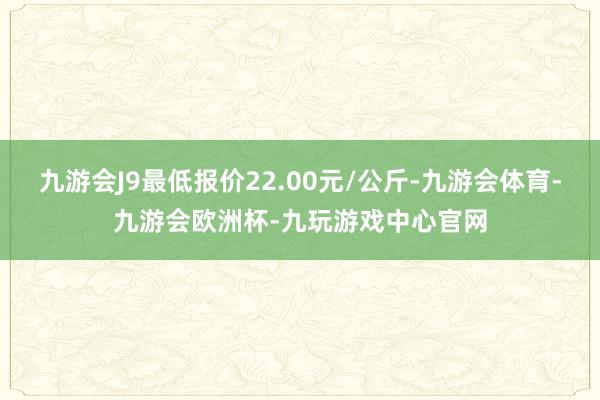 九游会J9最低报价22.00元/公斤-九游会体育-九游会欧洲杯-九玩游戏中心官网