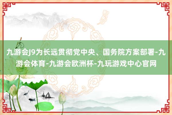 九游会J9为长远贯彻党中央、国务院方案部署-九游会体育-九游会欧洲杯-九玩游戏中心官网