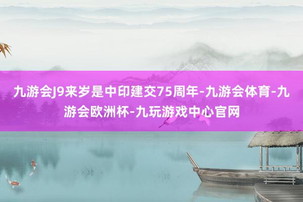 九游会J9来岁是中印建交75周年-九游会体育-九游会欧洲杯-九玩游戏中心官网