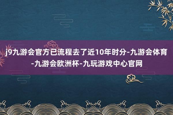 j9九游会官方已流程去了近10年时分-九游会体育-九游会欧洲杯-九玩游戏中心官网