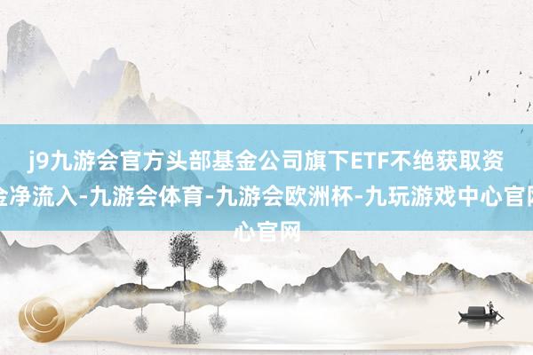 j9九游会官方头部基金公司旗下ETF不绝获取资金净流入-九游会体育-九游会欧洲杯-九玩游戏中心官网