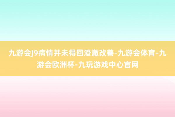 九游会J9病情并未得回澄澈改善-九游会体育-九游会欧洲杯-九玩游戏中心官网