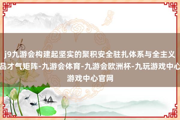 j9九游会构建起坚实的聚积安全驻扎体系与全主义的居品才气矩阵-九游会体育-九游会欧洲杯-九玩游戏中心官网