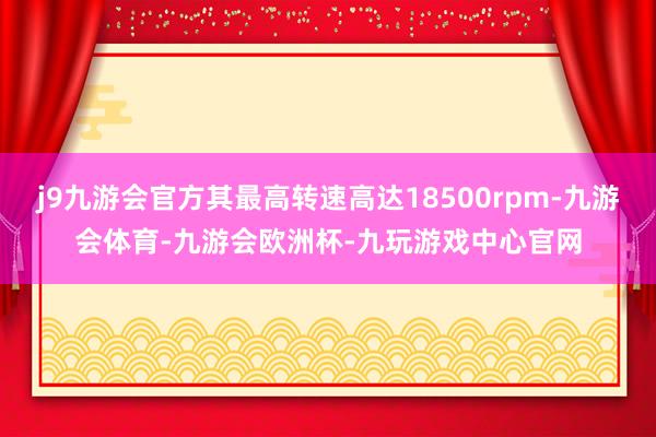 j9九游会官方其最高转速高达18500rpm-九游会体育-九游会欧洲杯-九玩游戏中心官网