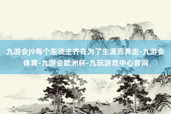 九游会J9每个东谈主齐在为了生涯而奔走-九游会体育-九游会欧洲杯-九玩游戏中心官网