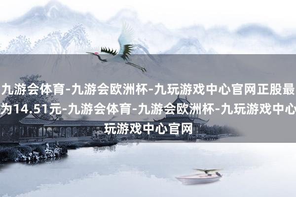 九游会体育-九游会欧洲杯-九玩游戏中心官网正股最新价为14.51元-九游会体育-九游会欧洲杯-九玩游戏中心官网