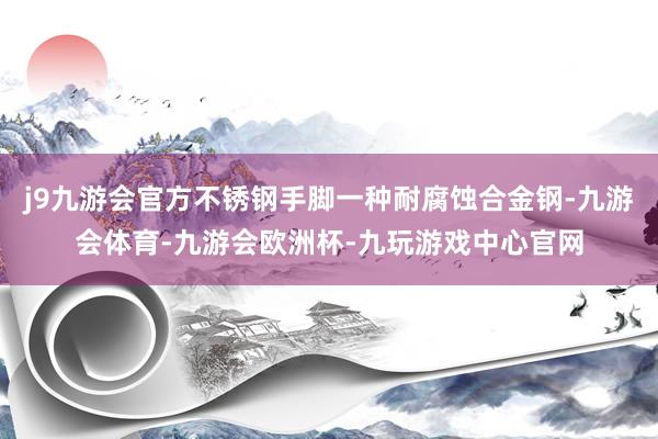 j9九游会官方不锈钢手脚一种耐腐蚀合金钢-九游会体育-九游会欧洲杯-九玩游戏中心官网