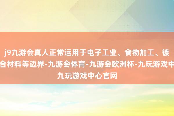 j9九游会真人正常运用于电子工业、食物加工、镀层和焊合材料等边界-九游会体育-九游会欧洲杯-九玩游戏中心官网