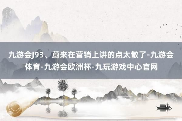 九游会J93、蔚来在营销上讲的点太散了-九游会体育-九游会欧洲杯-九玩游戏中心官网