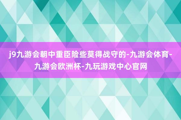 j9九游会朝中重臣险些莫得战守的-九游会体育-九游会欧洲杯-九玩游戏中心官网