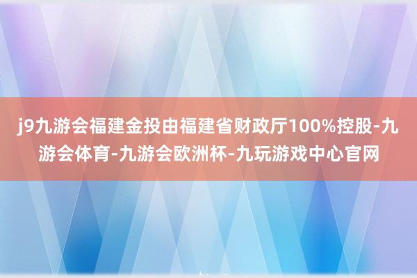 j9九游会福建金投由福建省财政厅100%控股-九游会体育-九游会欧洲杯-九玩游戏中心官网