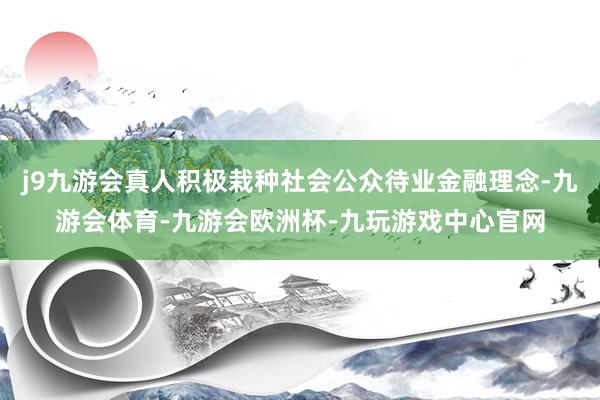 j9九游会真人积极栽种社会公众待业金融理念-九游会体育-九游会欧洲杯-九玩游戏中心官网