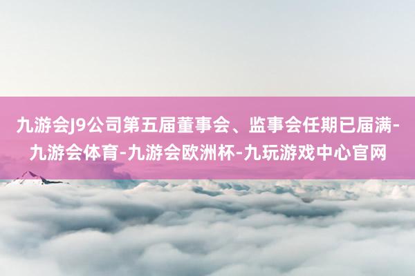 九游会J9公司第五届董事会、监事会任期已届满-九游会体育-九游会欧洲杯-九玩游戏中心官网